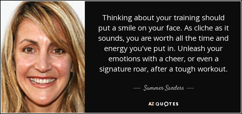 Thinking about your training should put a smile on your face. As cliche as it sounds, you are worth all the time and energy you've put in. Unleash your emotions with a cheer, or even a signature roar, after a tough workout. - Summer Sanders