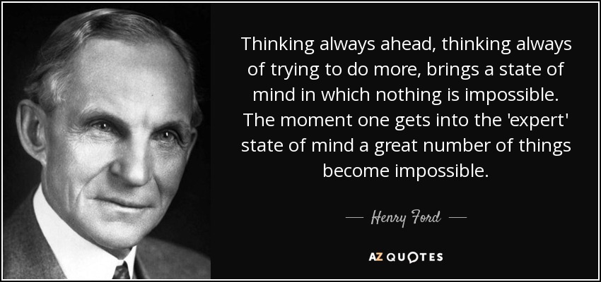 Thinking always ahead, thinking always of trying to do more, brings a state of mind in which nothing is impossible. The moment one gets into the 'expert' state of mind a great number of things become impossible. - Henry Ford