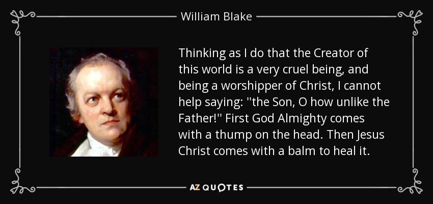 Thinking as I do that the Creator of this world is a very cruel being, and being a worshipper of Christ, I cannot help saying: ''the Son, O how unlike the Father!'' First God Almighty comes with a thump on the head. Then Jesus Christ comes with a balm to heal it. - William Blake