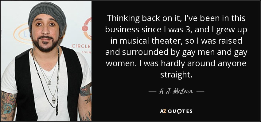 Thinking back on it, I've been in this business since I was 3, and I grew up in musical theater, so I was raised and surrounded by gay men and gay women. I was hardly around anyone straight. - A. J. McLean