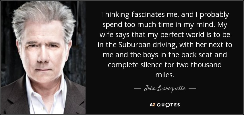 Thinking fascinates me, and I probably spend too much time in my mind. My wife says that my perfect world is to be in the Suburban driving, with her next to me and the boys in the back seat and complete silence for two thousand miles. - John Larroquette