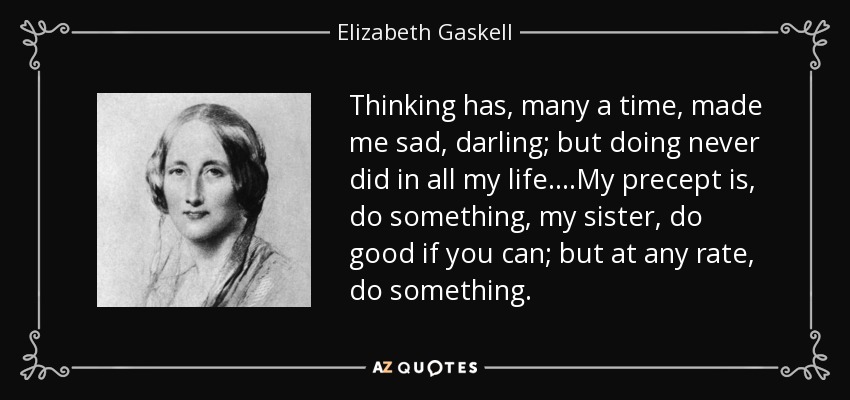 Thinking has, many a time, made me sad, darling; but doing never did in all my life....My precept is, do something, my sister, do good if you can; but at any rate, do something. - Elizabeth Gaskell