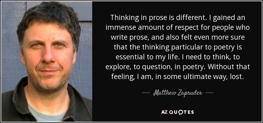 Thinking in prose is different. I gained an immense amount of respect for people who write prose, and also felt even more sure that the thinking particular to poetry is essential to my life. I need to think, to explore, to question, in poetry. Without that feeling, I am, in some ultimate way, lost. - Matthew Zapruder