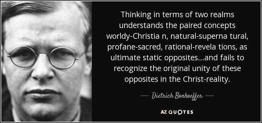 Thinking in terms of two realms understands the paired concepts worldy-Christia n, natural-superna tural, profane-sacred, rational-revela tions, as ultimate static opposites...and fails to recognize the original unity of these opposites in the Christ-reality. - Dietrich Bonhoeffer