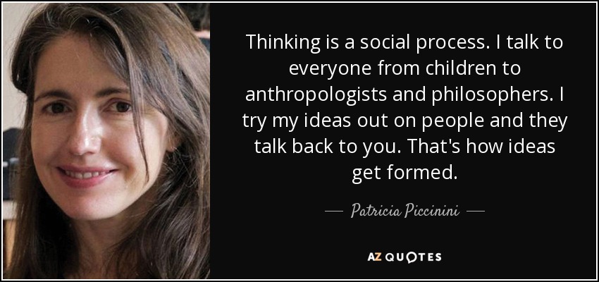 Thinking is a social process. I talk to everyone from children to anthropologists and philosophers. I try my ideas out on people and they talk back to you. That's how ideas get formed. - Patricia Piccinini
