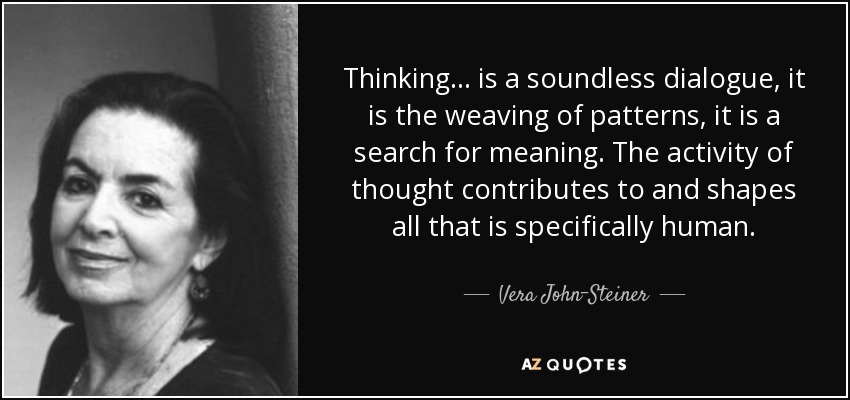 Thinking ... is a soundless dialogue, it is the weaving of patterns, it is a search for meaning. The activity of thought contributes to and shapes all that is specifically human. - Vera John-Steiner