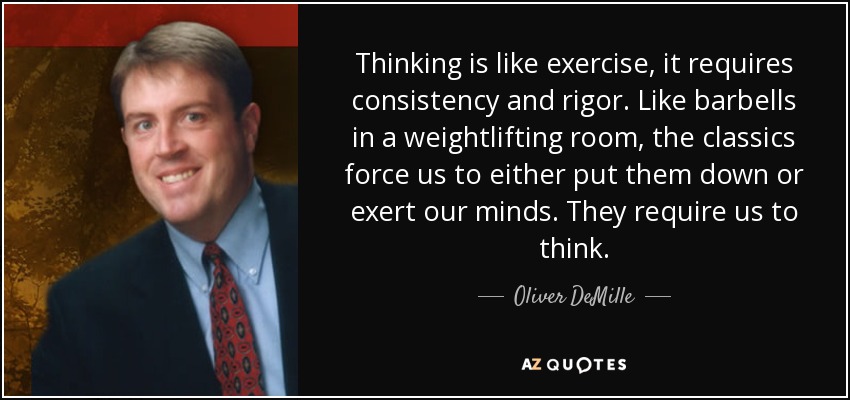 Thinking is like exercise, it requires consistency and rigor. Like barbells in a weightlifting room, the classics force us to either put them down or exert our minds. They require us to think. - Oliver DeMille