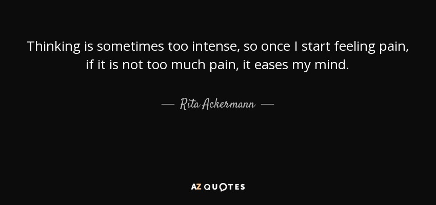 Thinking is sometimes too intense, so once I start feeling pain, if it is not too much pain, it eases my mind. - Rita Ackermann