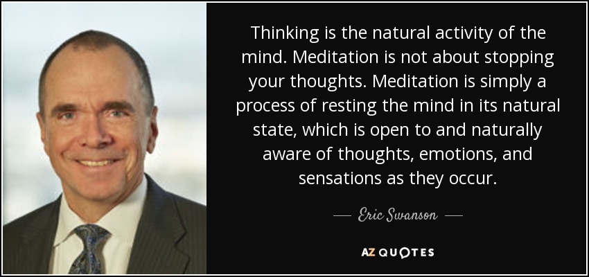 Thinking is the natural activity of the mind. Meditation is not about stopping your thoughts. Meditation is simply a process of resting the mind in its natural state, which is open to and naturally aware of thoughts, emotions, and sensations as they occur. - Eric Swanson
