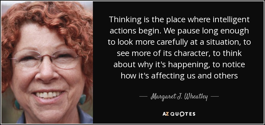 Thinking is the place where intelligent actions begin. We pause long enough to look more carefully at a situation, to see more of its character, to think about why it's happening, to notice how it's affecting us and others - Margaret J. Wheatley