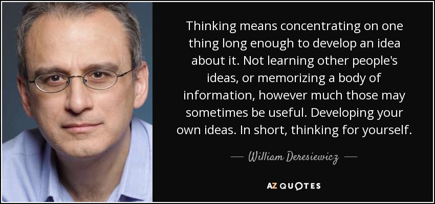 Thinking means concentrating on one thing long enough to develop an idea about it. Not learning other people's ideas, or memorizing a body of information, however much those may sometimes be useful. Developing your own ideas. In short, thinking for yourself. - William Deresiewicz