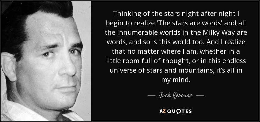 Thinking of the stars night after night I begin to realize 'The stars are words' and all the innumerable worlds in the Milky Way are words, and so is this world too. And I realize that no matter where I am, whether in a little room full of thought, or in this endless universe of stars and mountains, it’s all in my mind. - Jack Kerouac