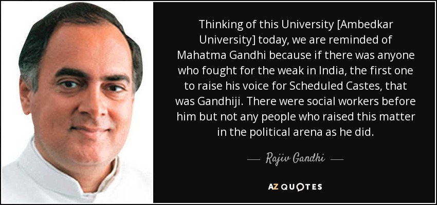 Thinking of this University [Ambedkar University] today, we are reminded of Mahatma Gandhi because if there was anyone who fought for the weak in India, the first one to raise his voice for Scheduled Castes, that was Gandhiji. There were social workers before him but not any people who raised this matter in the political arena as he did. - Rajiv Gandhi