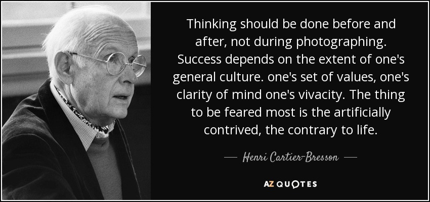 Thinking should be done before and after, not during photographing. Success depends on the extent of one's general culture. one's set of values, one's clarity of mind one's vivacity. The thing to be feared most is the artificially contrived, the contrary to life. - Henri Cartier-Bresson