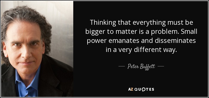 Thinking that everything must be bigger to matter is a problem. Small power emanates and disseminates in a very different way. - Peter Buffett