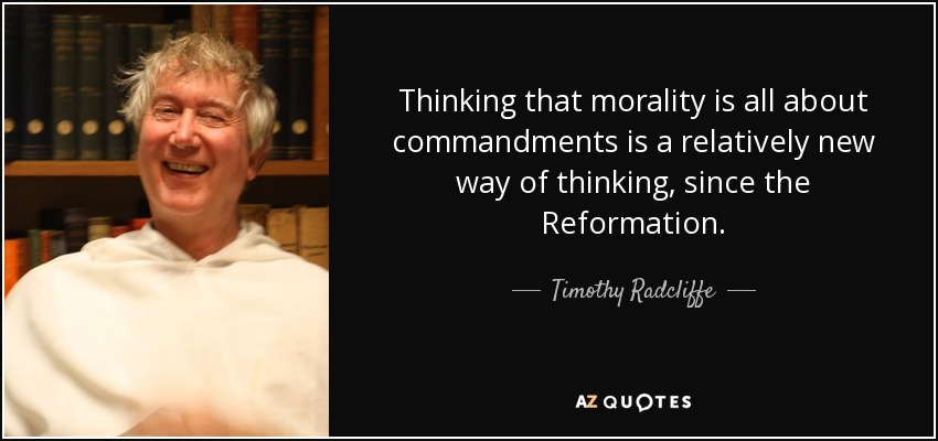 Thinking that morality is all about commandments is a relatively new way of thinking, since the Reformation. - Timothy Radcliffe