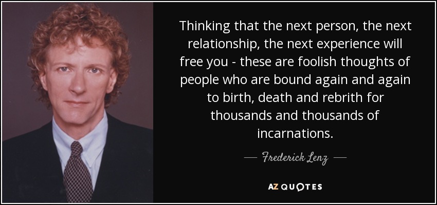 Thinking that the next person, the next relationship, the next experience will free you - these are foolish thoughts of people who are bound again and again to birth, death and rebrith for thousands and thousands of incarnations. - Frederick Lenz