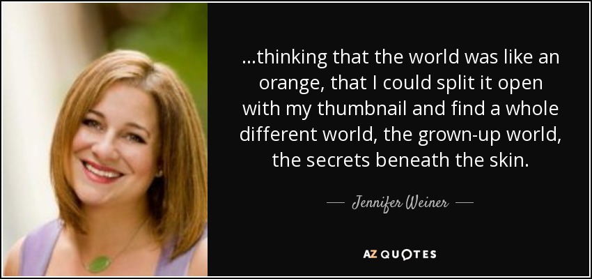 ...thinking that the world was like an orange, that I could split it open with my thumbnail and find a whole different world, the grown-up world, the secrets beneath the skin. - Jennifer Weiner