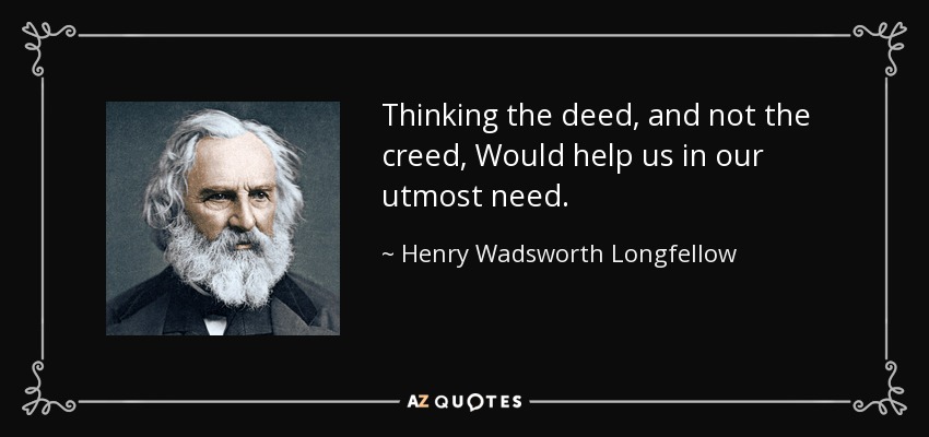 Thinking the deed, and not the creed, Would help us in our utmost need. - Henry Wadsworth Longfellow