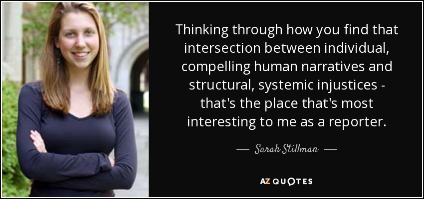 Thinking through how you find that intersection between individual, compelling human narratives and structural, systemic injustices - that's the place that's most interesting to me as a reporter. - Sarah Stillman