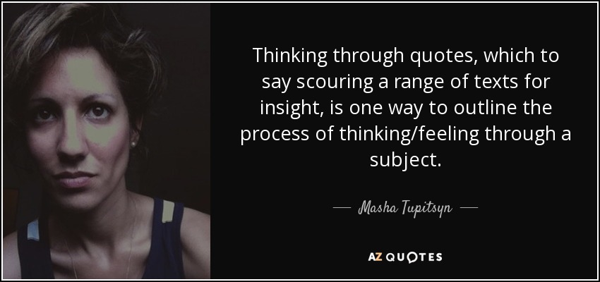 Thinking through quotes, which to say scouring a range of texts for insight, is one way to outline the process of thinking/feeling through a subject. - Masha Tupitsyn