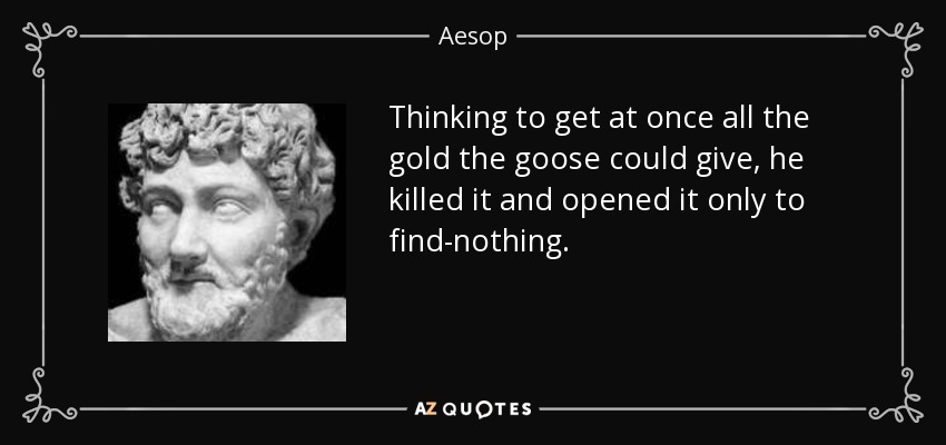 Thinking to get at once all the gold the goose could give, he killed it and opened it only to find-nothing. - Aesop