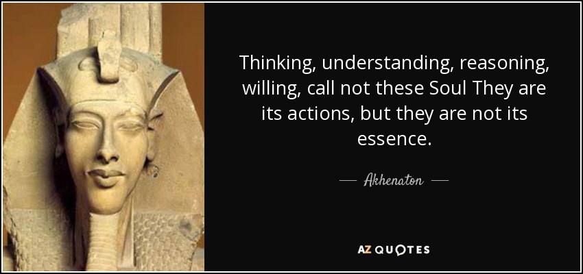 Thinking, understanding, reasoning, willing, call not these Soul They are its actions, but they are not its essence. - Akhenaton