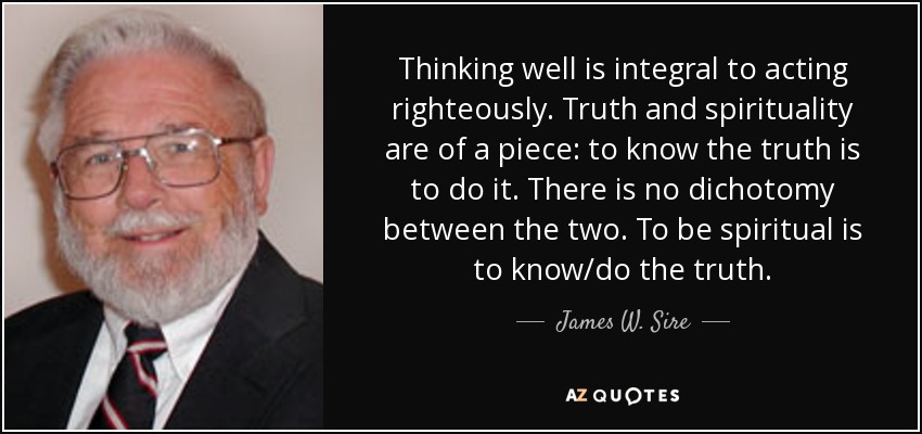 Thinking well is integral to acting righteously. Truth and spirituality are of a piece: to know the truth is to do it. There is no dichotomy between the two. To be spiritual is to know/do the truth. - James W. Sire