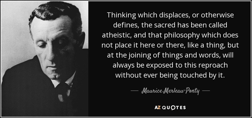Thinking which displaces, or otherwise defines, the sacred has been called atheistic, and that philosophy which does not place it here or there, like a thing, but at the joining of things and words, will always be exposed to this reproach without ever being touched by it. - Maurice Merleau-Ponty