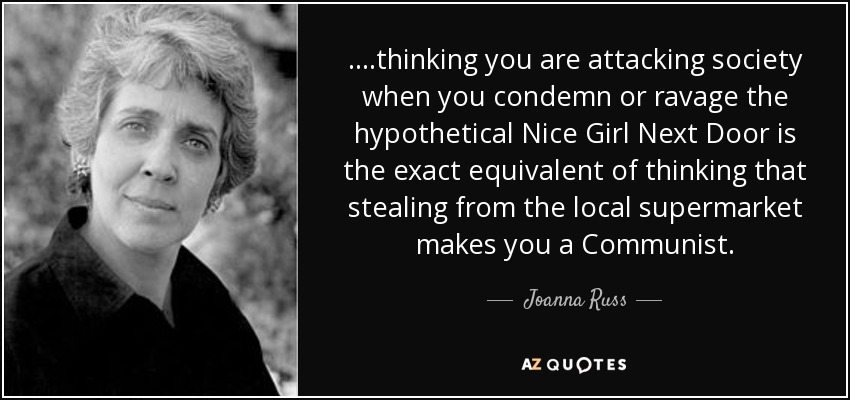 ....thinking you are attacking society when you condemn or ravage the hypothetical Nice Girl Next Door is the exact equivalent of thinking that stealing from the local supermarket makes you a Communist. - Joanna Russ