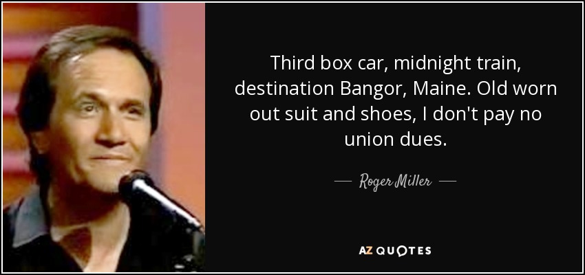 Third box car, midnight train, destination Bangor, Maine. Old worn out suit and shoes, I don't pay no union dues. - Roger Miller