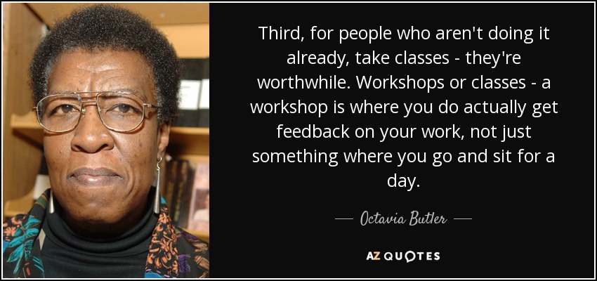 Third, for people who aren't doing it already, take classes - they're worthwhile. Workshops or classes - a workshop is where you do actually get feedback on your work, not just something where you go and sit for a day. - Octavia Butler