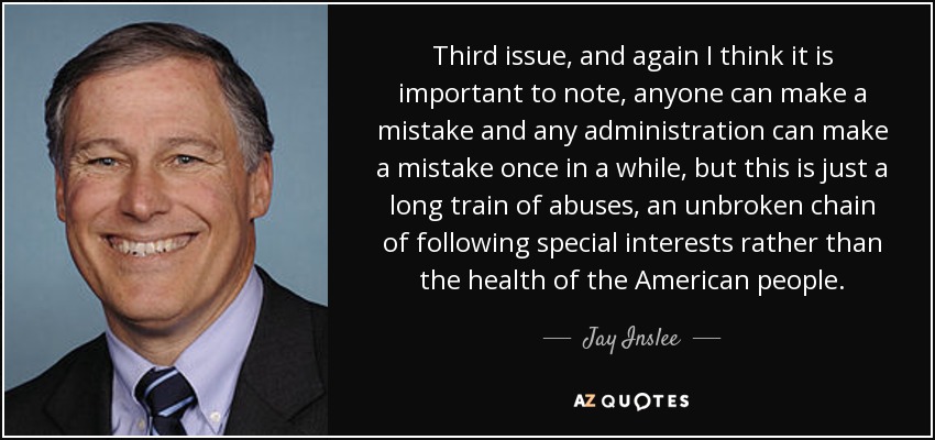 Third issue, and again I think it is important to note, anyone can make a mistake and any administration can make a mistake once in a while, but this is just a long train of abuses, an unbroken chain of following special interests rather than the health of the American people. - Jay Inslee