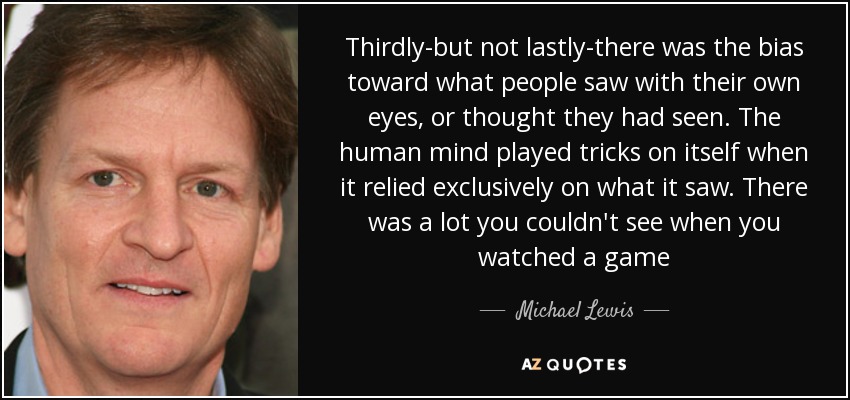 Thirdly-but not lastly-there was the bias toward what people saw with their own eyes, or thought they had seen. The human mind played tricks on itself when it relied exclusively on what it saw. There was a lot you couldn't see when you watched a game - Michael Lewis