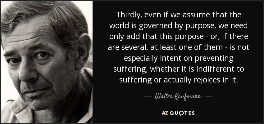 Thirdly, even if we assume that the world is governed by purpose, we need only add that this purpose - or, if there are several, at least one of them - is not especially intent on preventing suffering, whether it is indifferent to suffering or actually rejoices in it. - Walter Kaufmann