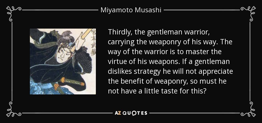 Thirdly, the gentleman warrior, carrying the weaponry of his way. The way of the warrior is to master the virtue of his weapons. If a gentleman dislikes strategy he will not appreciate the benefit of weaponry, so must he not have a little taste for this? - Miyamoto Musashi