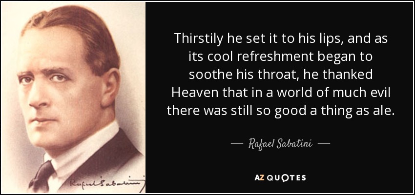 Thirstily he set it to his lips, and as its cool refreshment began to soothe his throat, he thanked Heaven that in a world of much evil there was still so good a thing as ale. - Rafael Sabatini
