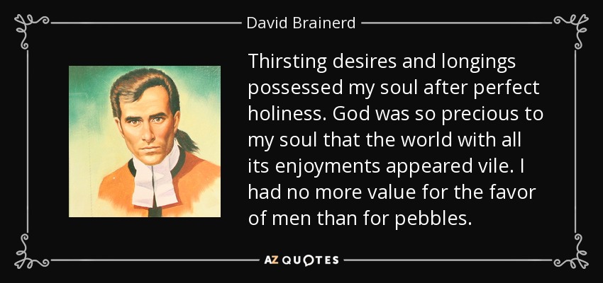 Thirsting desires and longings possessed my soul after perfect holiness. God was so precious to my soul that the world with all its enjoyments appeared vile. I had no more value for the favor of men than for pebbles. - David Brainerd