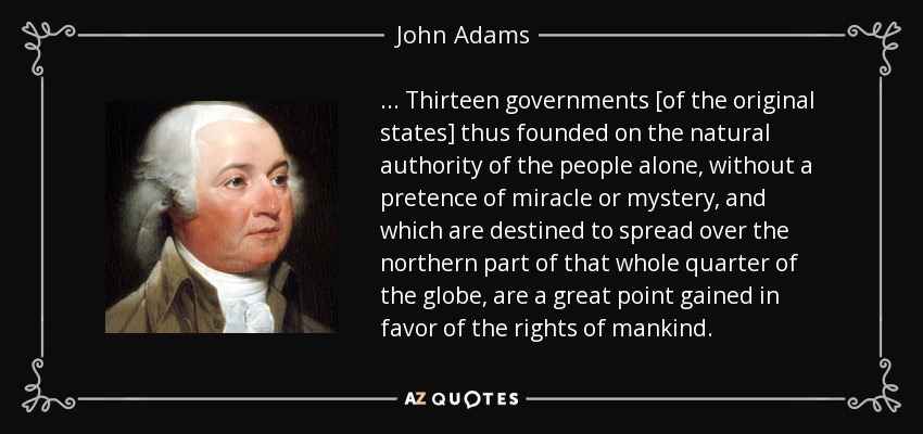 . . . Thirteen governments [of the original states] thus founded on the natural authority of the people alone, without a pretence of miracle or mystery, and which are destined to spread over the northern part of that whole quarter of the globe, are a great point gained in favor of the rights of mankind. - John Adams