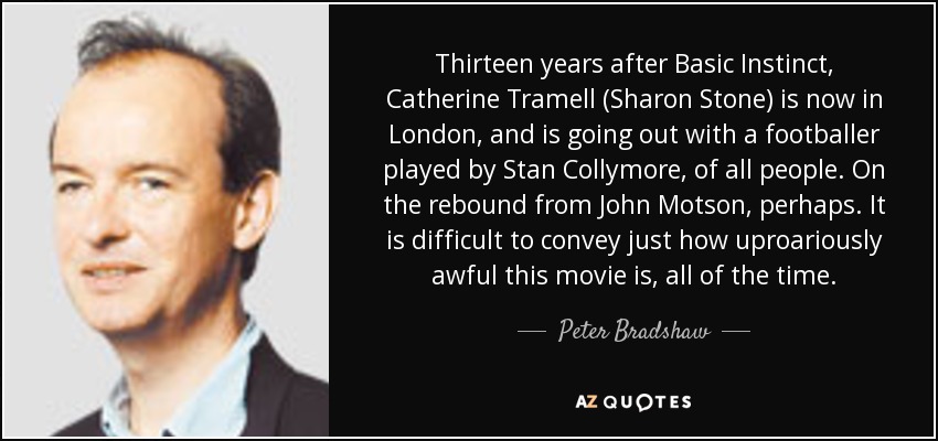Thirteen years after Basic Instinct, Catherine Tramell (Sharon Stone) is now in London, and is going out with a footballer played by Stan Collymore, of all people. On the rebound from John Motson, perhaps. It is difficult to convey just how uproariously awful this movie is, all of the time. - Peter Bradshaw