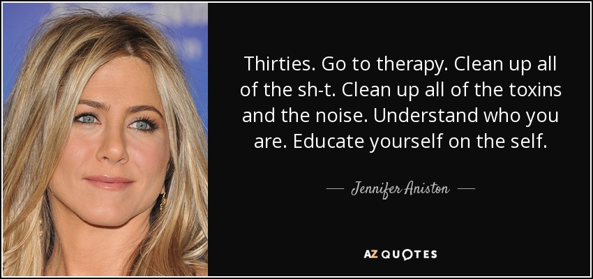 Thirties. Go to therapy. Clean up all of the sh-t. Clean up all of the toxins and the noise. Understand who you are. Educate yourself on the self. - Jennifer Aniston