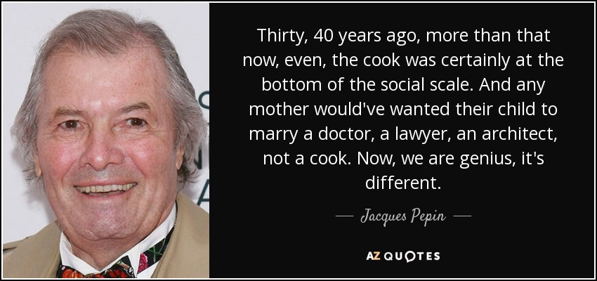 Thirty, 40 years ago, more than that now, even, the cook was certainly at the bottom of the social scale. And any mother would've wanted their child to marry a doctor, a lawyer, an architect, not a cook. Now, we are genius, it's different. - Jacques Pepin