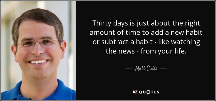 Thirty days is just about the right amount of time to add a new habit or subtract a habit - like watching the news - from your life. - Matt Cutts