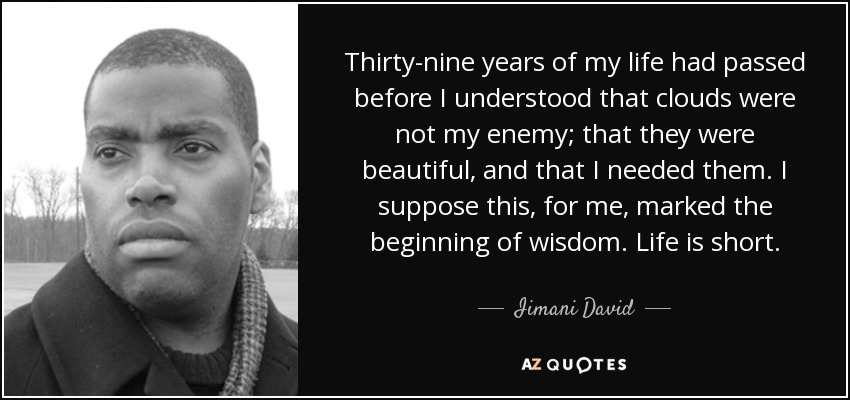 Thirty-nine years of my life had passed before I understood that clouds were not my enemy; that they were beautiful, and that I needed them. I suppose this, for me, marked the beginning of wisdom. Life is short. - Iimani David