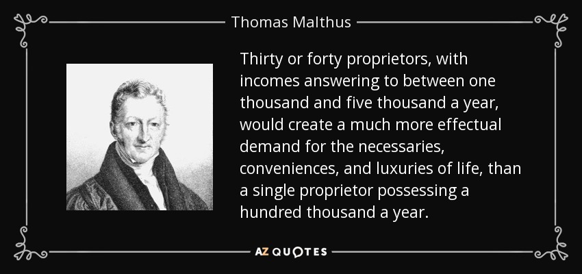 Thirty or forty proprietors, with incomes answering to between one thousand and five thousand a year, would create a much more effectual demand for the necessaries, conveniences, and luxuries of life, than a single proprietor possessing a hundred thousand a year. - Thomas Malthus