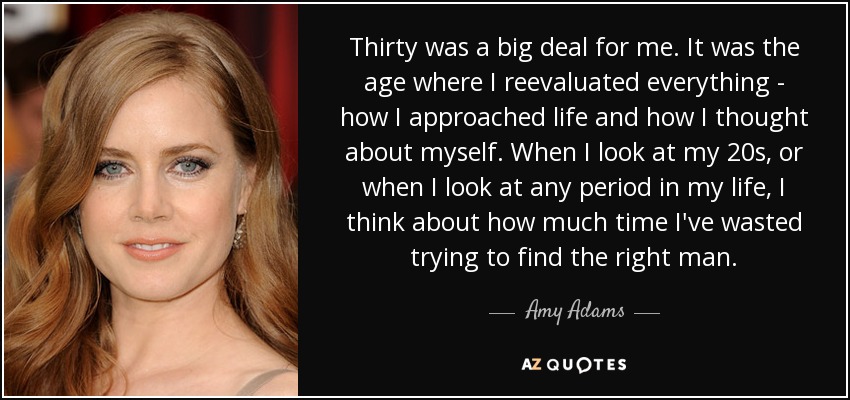 Thirty was a big deal for me. It was the age where I reevaluated everything - how I approached life and how I thought about myself. When I look at my 20s, or when I look at any period in my life, I think about how much time I've wasted trying to find the right man. - Amy Adams