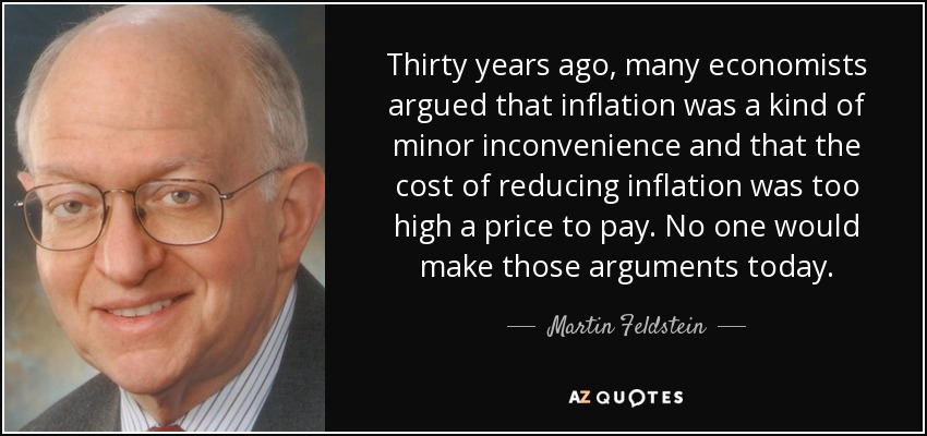 Thirty years ago, many economists argued that inflation was a kind of minor inconvenience and that the cost of reducing inflation was too high a price to pay. No one would make those arguments today. - Martin Feldstein