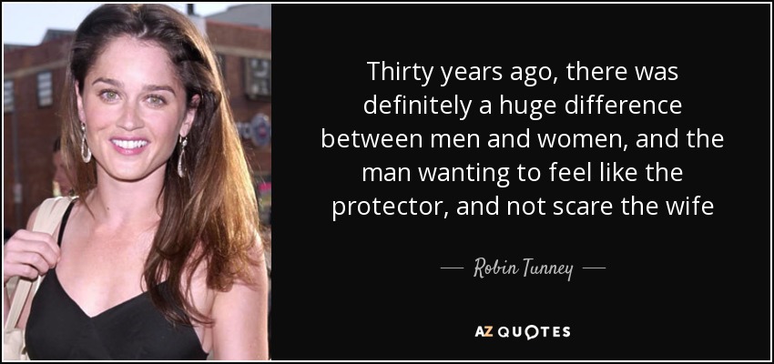 Thirty years ago, there was definitely a huge difference between men and women, and the man wanting to feel like the protector, and not scare the wife - Robin Tunney