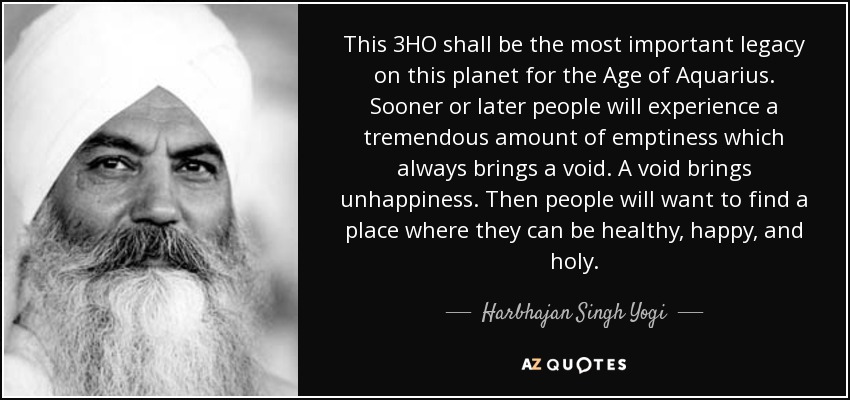 This 3HO shall be the most important legacy on this planet for the Age of Aquarius. Sooner or later people will experience a tremendous amount of emptiness which always brings a void. A void brings unhappiness. Then people will want to find a place where they can be healthy, happy, and holy. - Harbhajan Singh Yogi