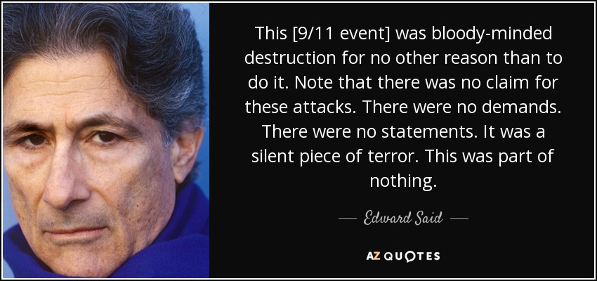 This [9/11 event] was bloody-minded destruction for no other reason than to do it. Note that there was no claim for these attacks. There were no demands. There were no statements. It was a silent piece of terror. This was part of nothing. - Edward Said